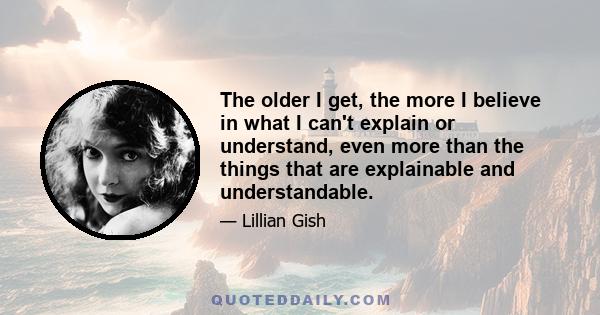 The older I get, the more I believe in what I can't explain or understand, even more than the things that are explainable and understandable.