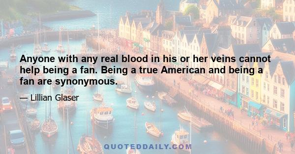 Anyone with any real blood in his or her veins cannot help being a fan. Being a true American and being a fan are synonymous.