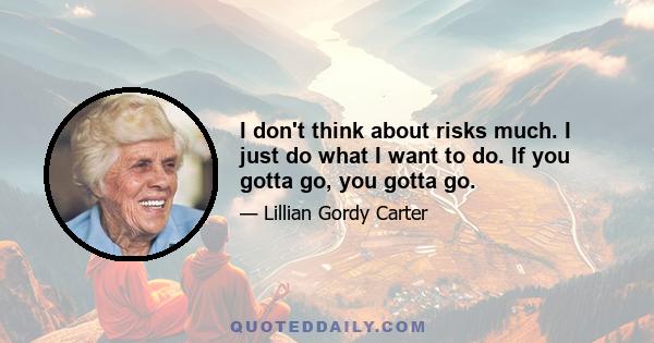 I don't think about risks much. I just do what I want to do. If you gotta go, you gotta go.