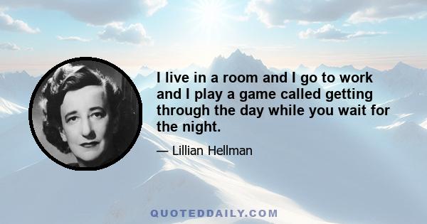 I live in a room and I go to work and I play a game called getting through the day while you wait for the night.