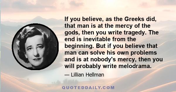 If you believe, as the Greeks did, that man is at the mercy of the gods, then you write tragedy. The end is inevitable from the beginning. But if you believe that man can solve his own problems and is at nobody's mercy, 