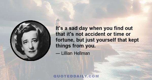 It's a sad day when you find out that it's not accident or time or fortune, but just yourself that kept things from you.