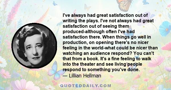 I've always had great satisfaction out of writing the plays. I've not always had great satisfaction out of seeing them produced-although often I've had satisfaction there. When things go well in production, on opening