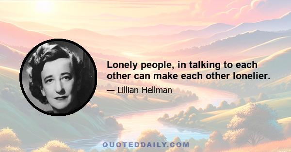 Lonely people, in talking to each other can make each other lonelier.