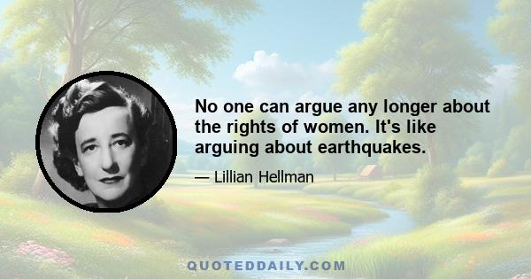 No one can argue any longer about the rights of women. It's like arguing about earthquakes.