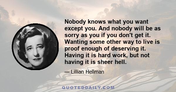 Nobody knows what you want except you. And nobody will be as sorry as you if you don't get it. Wanting some other way to live is proof enough of deserving it. Having it is hard work, but not having it is sheer hell.