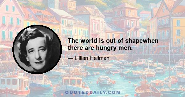 The world is out of shapewhen there are hungry men.