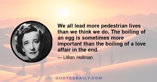 We all lead more pedestrian lives than we think we do. The boiling of an egg is sometimes more important than the boiling of a love affair in the end.