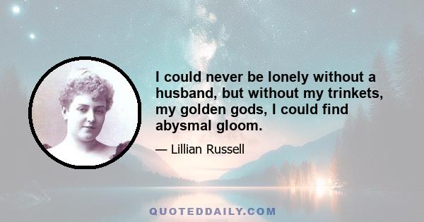 I could never be lonely without a husband, but without my trinkets, my golden gods, I could find abysmal gloom.