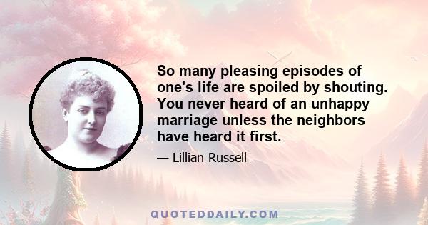 So many pleasing episodes of one's life are spoiled by shouting. You never heard of an unhappy marriage unless the neighbors have heard it first.