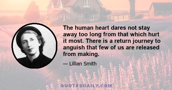 The human heart dares not stay away too long from that which hurt it most. There is a return journey to anguish that few of us are released from making.