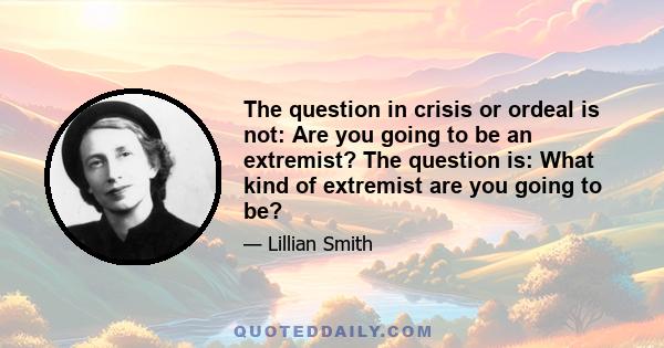 The question in crisis or ordeal is not: Are you going to be an extremist? The question is: What kind of extremist are you going to be?