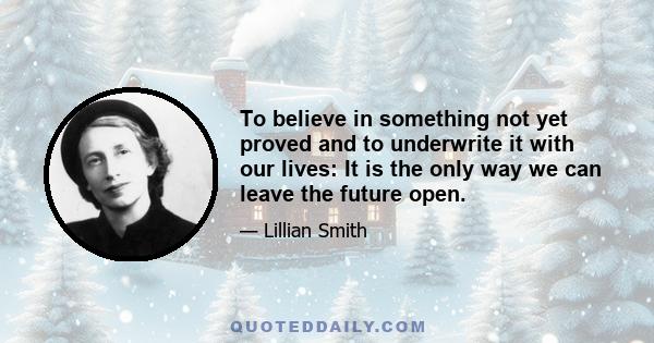 To believe in something not yet proved and to underwrite it with our lives: it is the only way we can leave the future open. Man, surrounded by facts, permitting himself no surmise, no intuitive flash, no great