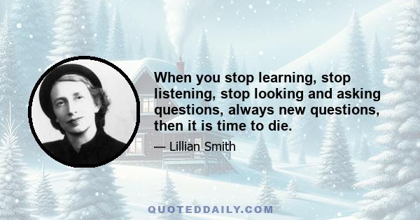 When you stop learning, stop listening, stop looking and asking questions, always new questions, then it is time to die.