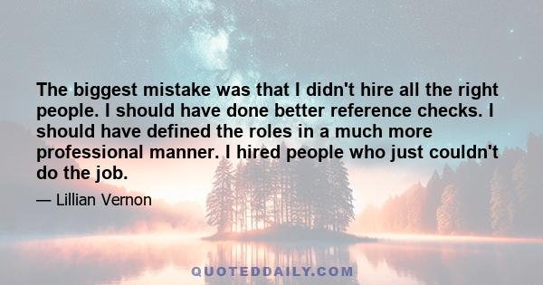 The biggest mistake was that I didn't hire all the right people. I should have done better reference checks. I should have defined the roles in a much more professional manner. I hired people who just couldn't do the