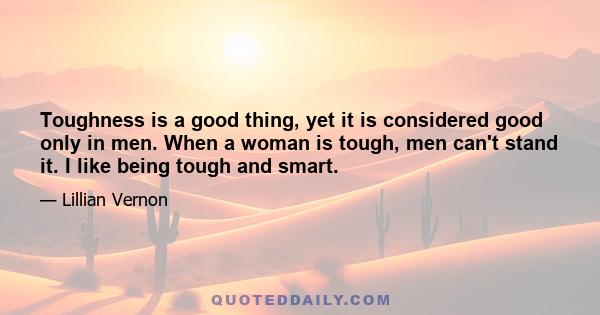 Toughness is a good thing, yet it is considered good only in men. When a woman is tough, men can't stand it. I like being tough and smart.