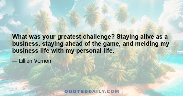 What was your greatest challenge? Staying alive as a business, staying ahead of the game, and melding my business life with my personal life.