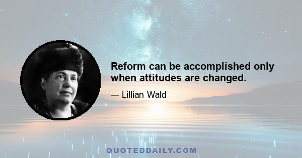 Reform can be accomplished only when attitudes are changed.