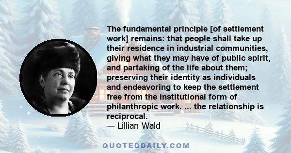 The fundamental principle [of settlement work] remains: that people shall take up their residence in industrial communities, giving what they may have of public spirit, and partaking of the life about them; preserving