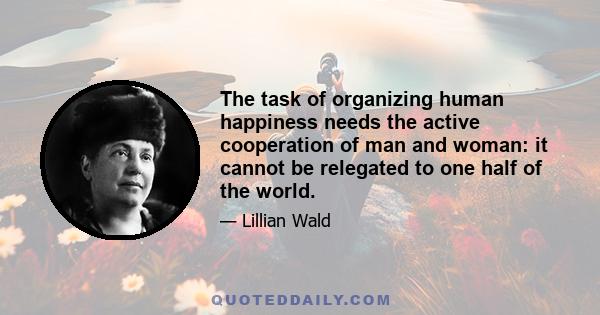 The task of organizing human happiness needs the active cooperation of man and woman: it cannot be relegated to one half of the world.