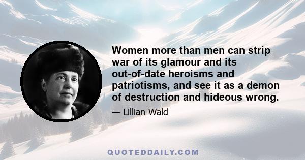 Women more than men can strip war of its glamour and its out-of-date heroisms and patriotisms, and see it as a demon of destruction and hideous wrong.