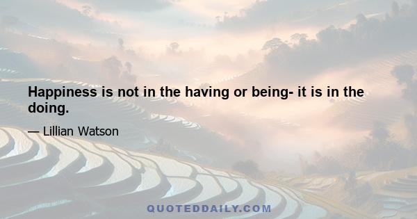 Happiness is not in the having or being- it is in the doing.