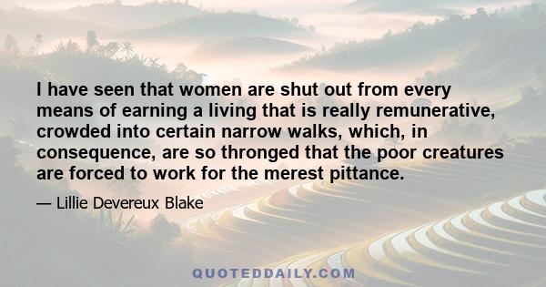 I have seen that women are shut out from every means of earning a living that is really remunerative, crowded into certain narrow walks, which, in consequence, are so thronged that the poor creatures are forced to work