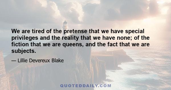 We are tired of the pretense that we have special privileges and the reality that we have none; of the fiction that we are queens, and the fact that we are subjects.