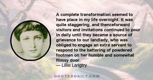 A complete transformation seemed to have place in my life overnight. It was quite staggering, and thenceforward visitors and invitations continued to pour in daily until they became a source of grievance to our