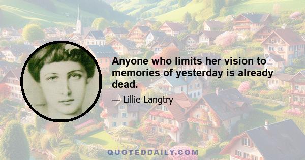 Anyone who limits her vision to memories of yesterday is already dead.