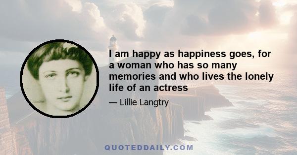 I am happy as happiness goes, for a woman who has so many memories and who lives the lonely life of an actress