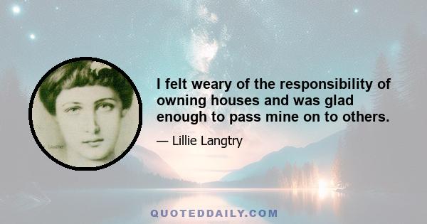 I felt weary of the responsibility of owning houses and was glad enough to pass mine on to others.