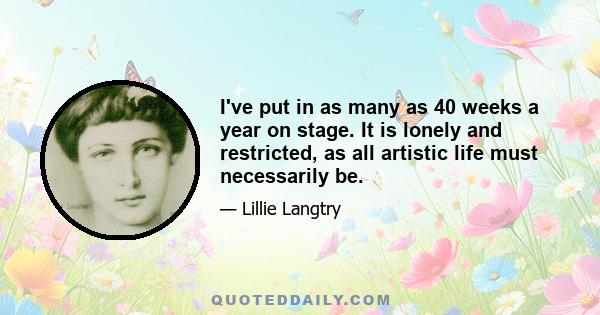 I've put in as many as 40 weeks a year on stage. It is lonely and restricted, as all artistic life must necessarily be.