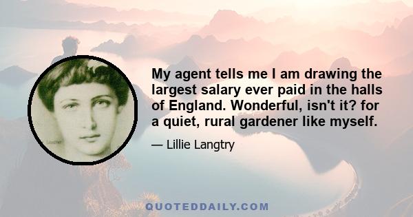 My agent tells me I am drawing the largest salary ever paid in the halls of England. Wonderful, isn't it? for a quiet, rural gardener like myself.