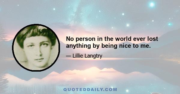 No person in the world ever lost anything by being nice to me.