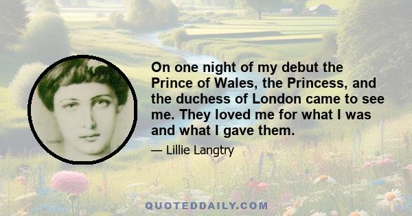 On one night of my debut the Prince of Wales, the Princess, and the duchess of London came to see me. They loved me for what I was and what I gave them.