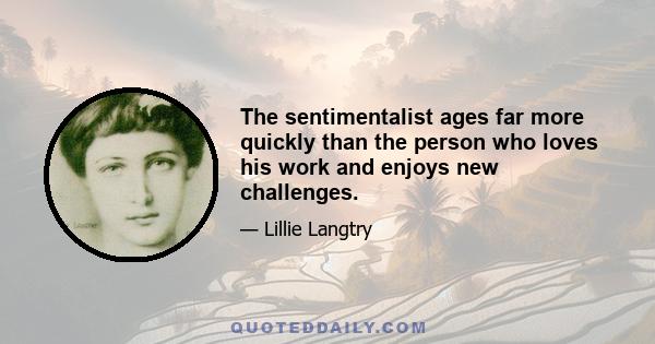 The sentimentalist ages far more quickly than the person who loves his work and enjoys new challenges.