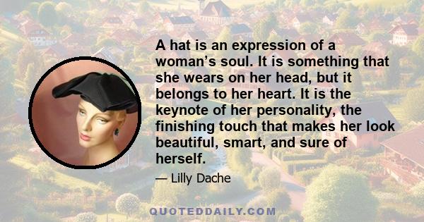 A hat is an expression of a woman’s soul. It is something that she wears on her head, but it belongs to her heart. It is the keynote of her personality, the finishing touch that makes her look beautiful, smart, and sure 