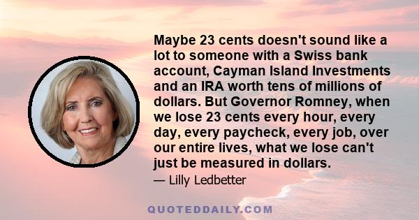 Maybe 23 cents doesn't sound like a lot to someone with a Swiss bank account, Cayman Island Investments and an IRA worth tens of millions of dollars. But Governor Romney, when we lose 23 cents every hour, every day,