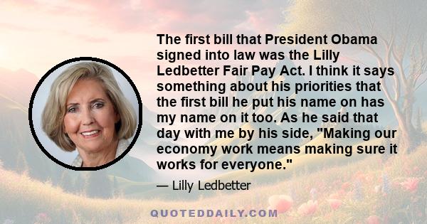 The first bill that President Obama signed into law was the Lilly Ledbetter Fair Pay Act. I think it says something about his priorities that the first bill he put his name on has my name on it too. As he said that day