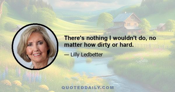 There's nothing I wouldn't do, no matter how dirty or hard.