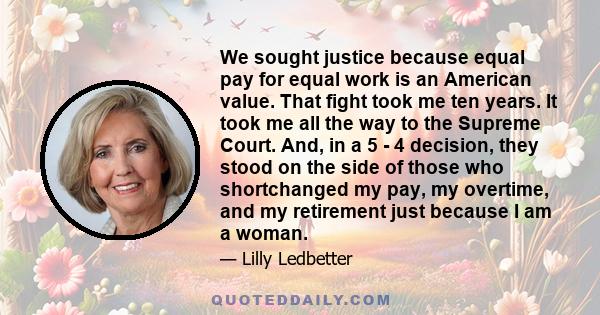 We sought justice because equal pay for equal work is an American value. That fight took me ten years. It took me all the way to the Supreme Court. And, in a 5 - 4 decision, they stood on the side of those who