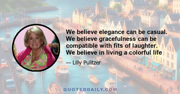 We believe elegance can be casual. We believe gracefulness can be compatible with fits of laughter. We believe in living a colorful life