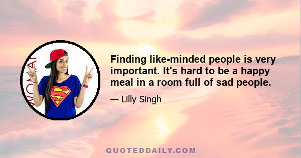 Finding like-minded people is very important. It's hard to be a happy meal in a room full of sad people.