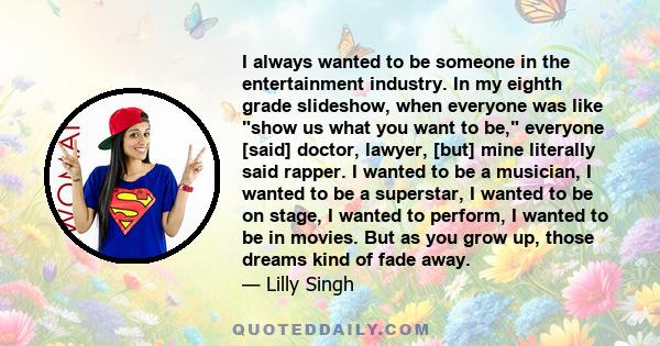 I always wanted to be someone in the entertainment industry. In my eighth grade slideshow, when everyone was like show us what you want to be, everyone [said] doctor, lawyer, [but] mine literally said rapper. I wanted