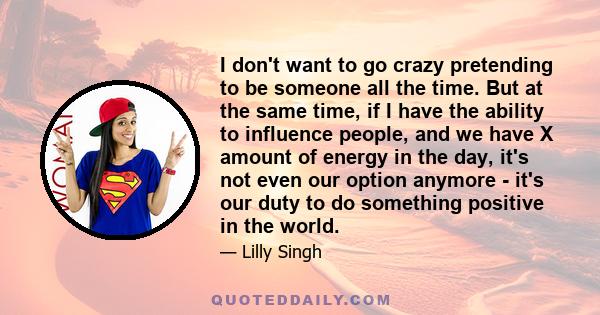 I don't want to go crazy pretending to be someone all the time. But at the same time, if I have the ability to influence people, and we have X amount of energy in the day, it's not even our option anymore - it's our