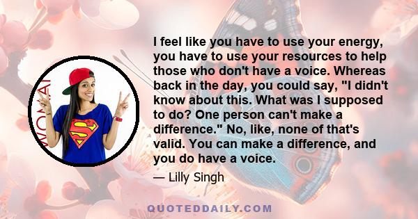 I feel like you have to use your energy, you have to use your resources to help those who don't have a voice. Whereas back in the day, you could say, I didn't know about this. What was I supposed to do? One person can't 