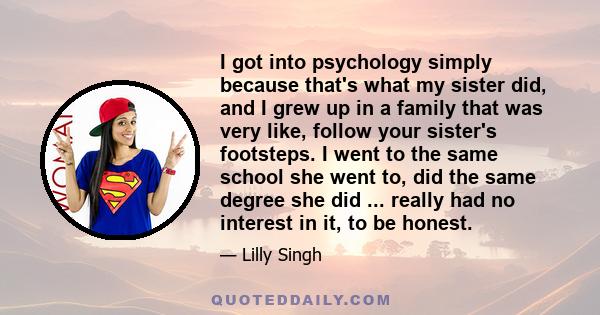 I got into psychology simply because that's what my sister did, and I grew up in a family that was very like, follow your sister's footsteps. I went to the same school she went to, did the same degree she did ... really 