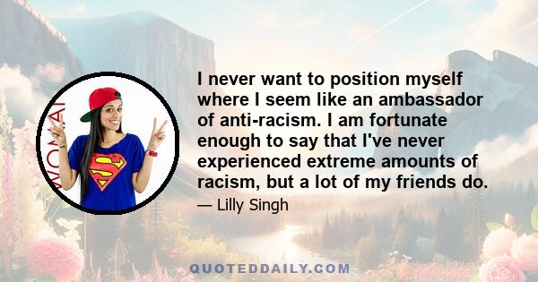 I never want to position myself where I seem like an ambassador of anti-racism. I am fortunate enough to say that I've never experienced extreme amounts of racism, but a lot of my friends do.