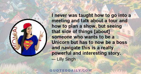 I never was taught how to go into a meeting and talk about a tour and how to plan a show, but seeing that side of things [about] someone who wants to be a Unicorn but has to now be a boss and navigate this is a really